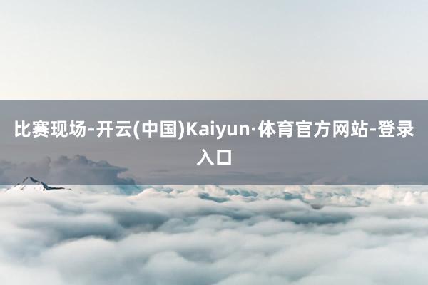 比赛现场-开云(中国)Kaiyun·体育官方网站-登录入口