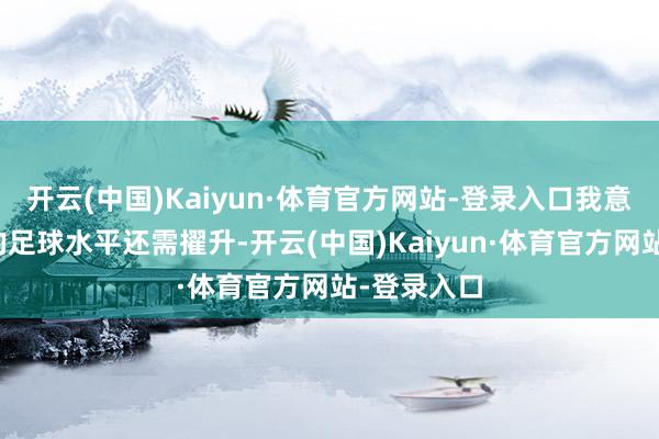 开云(中国)Kaiyun·体育官方网站-登录入口我意识到我方的足球水平还需擢升-开云(中国)Kaiyun·体育官方网站-登录入口