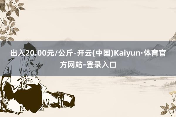 出入20.00元/公斤-开云(中国)Kaiyun·体育官方网站-登录入口