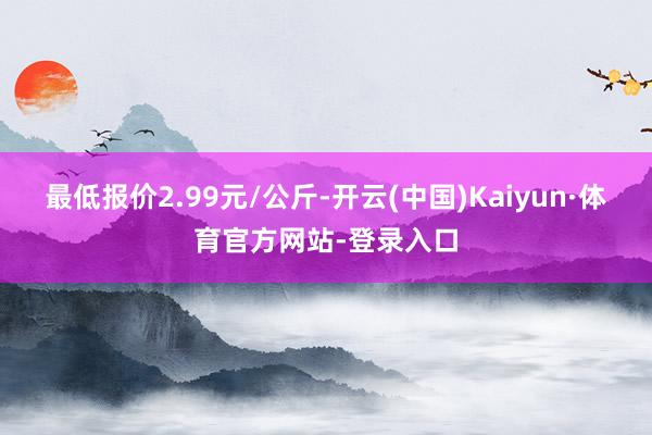 最低报价2.99元/公斤-开云(中国)Kaiyun·体育官方网站-登录入口