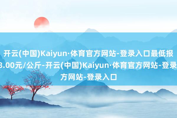 开云(中国)Kaiyun·体育官方网站-登录入口最低报价18.00元/公斤-开云(中国)Kaiyun·体育官方网站-登录入口