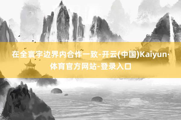 在全寰宇边界内合作一致-开云(中国)Kaiyun·体育官方网站-登录入口