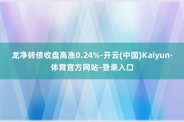 龙净转债收盘高涨0.24%-开云(中国)Kaiyun·体育官方网站-登录入口