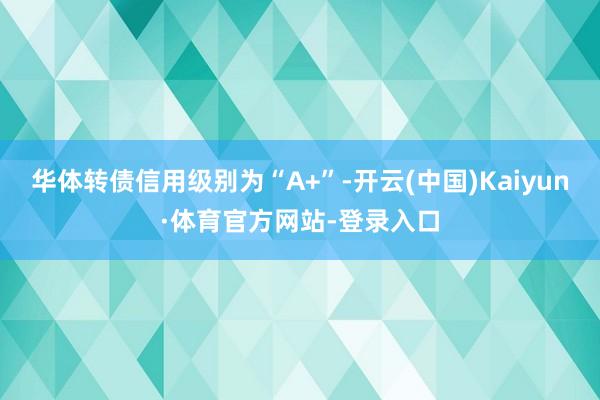 华体转债信用级别为“A+”-开云(中国)Kaiyun·体育官方网站-登录入口