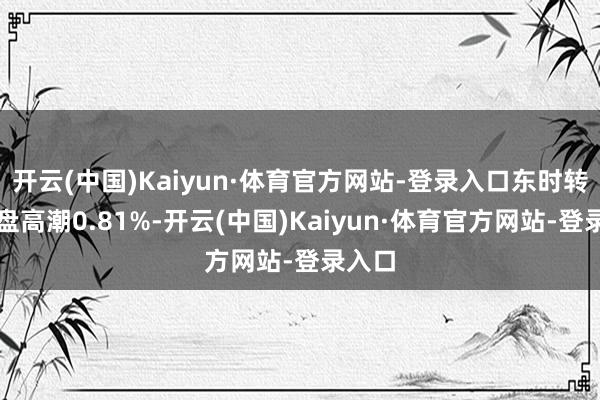 开云(中国)Kaiyun·体育官方网站-登录入口东时转债收盘高潮0.81%-开云(中国)Kaiyun·体育官方网站-登录入口