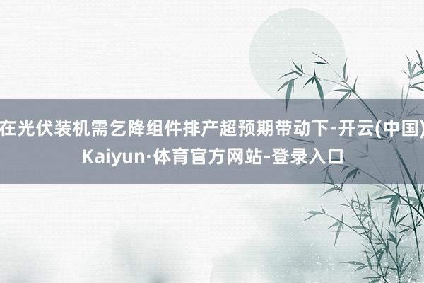 在光伏装机需乞降组件排产超预期带动下-开云(中国)Kaiyun·体育官方网站-登录入口