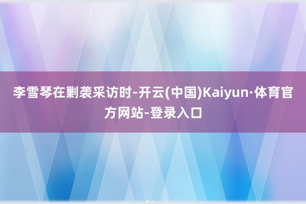 李雪琴在剿袭采访时-开云(中国)Kaiyun·体育官方网站-登录入口