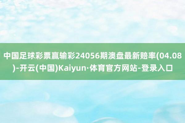 中国足球彩票赢输彩24056期澳盘最新赔率(04.08)-开云(中国)Kaiyun·体育官方网站-登录入口