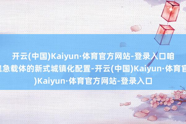 开云(中国)Kaiyun·体育官方网站-登录入口咱们加速以县城为遑急载体的新式城镇化配置-开云(中国)Kaiyun·体育官方网站-登录入口