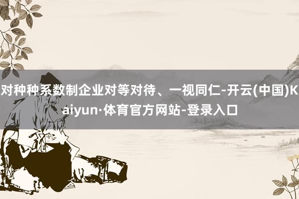 对种种系数制企业对等对待、一视同仁-开云(中国)Kaiyun·体育官方网站-登录入口