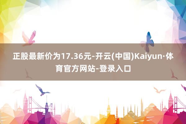 正股最新价为17.36元-开云(中国)Kaiyun·体育官方网站-登录入口