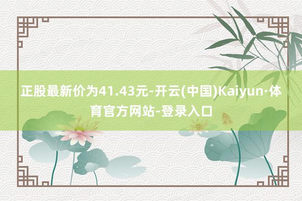 正股最新价为41.43元-开云(中国)Kaiyun·体育官方网站-登录入口