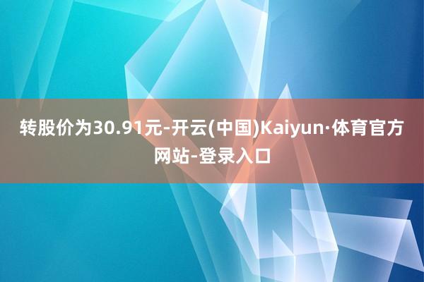 转股价为30.91元-开云(中国)Kaiyun·体育官方网站-登录入口