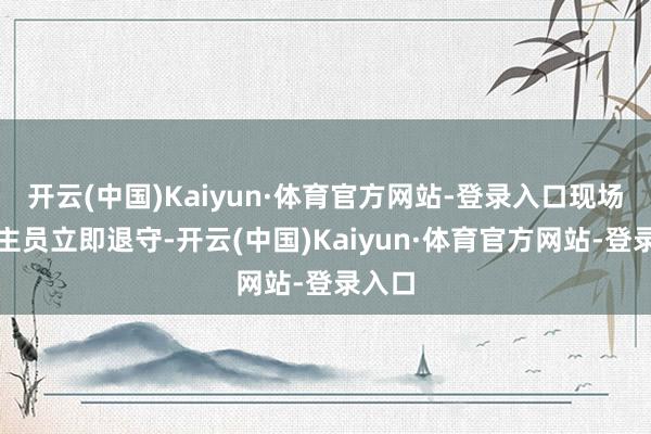 开云(中国)Kaiyun·体育官方网站-登录入口现场东谈主员立即退守-开云(中国)Kaiyun·体育官方网站-登录入口