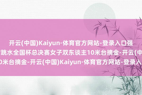 开云(中国)Kaiyun·体育官方网站-登录入口强势夺冠！全红婵/陈芋汐跳水全国杯总决赛女子双东谈主10米台摘金-开云(中国)Kaiyun·体育官方网站-登录入口