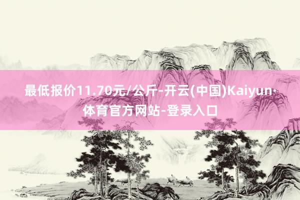 最低报价11.70元/公斤-开云(中国)Kaiyun·体育官方网站-登录入口