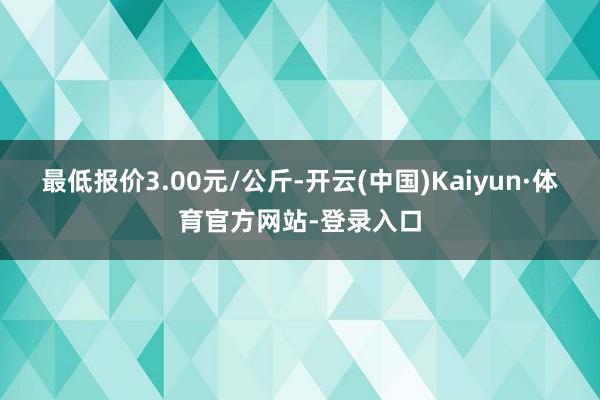 最低报价3.00元/公斤-开云(中国)Kaiyun·体育官方网站-登录入口