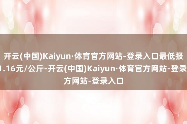 开云(中国)Kaiyun·体育官方网站-登录入口最低报价11.16元/公斤-开云(中国)Kaiyun·体育官方网站-登录入口