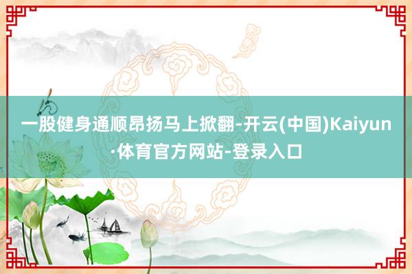 一股健身通顺昂扬马上掀翻-开云(中国)Kaiyun·体育官方网站-登录入口