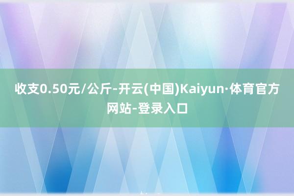 收支0.50元/公斤-开云(中国)Kaiyun·体育官方网站-登录入口