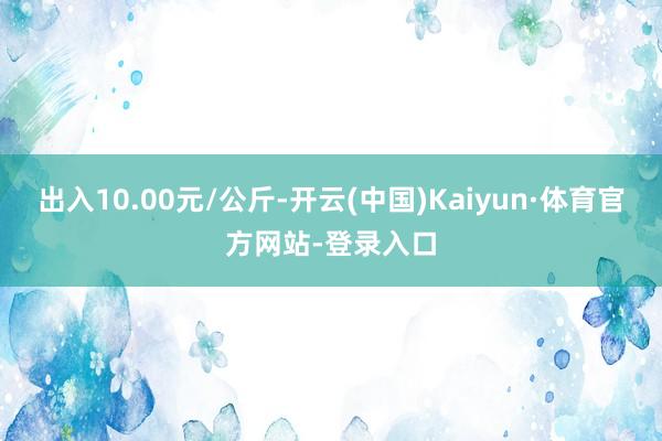 出入10.00元/公斤-开云(中国)Kaiyun·体育官方网站-登录入口