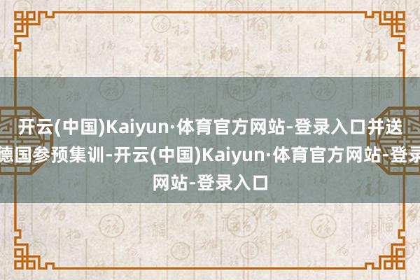 开云(中国)Kaiyun·体育官方网站-登录入口并送他到德国参预集训-开云(中国)Kaiyun·体育官方网站-登录入口