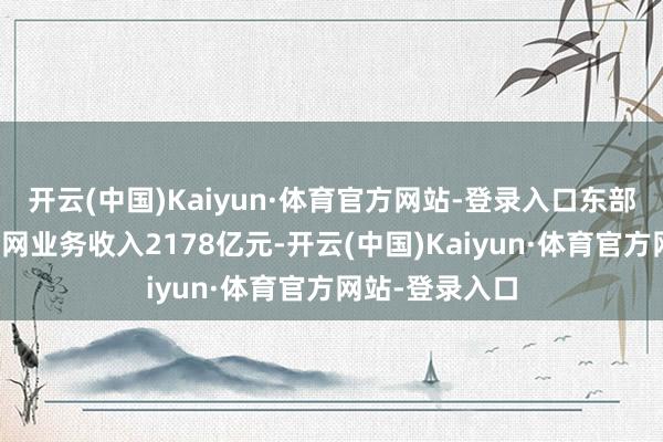 开云(中国)Kaiyun·体育官方网站-登录入口东部地区完成互联网业务收入2178亿元-开云(中国)Kaiyun·体育官方网站-登录入口