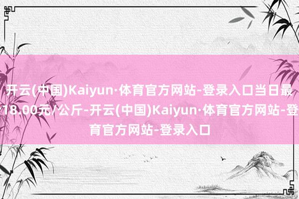 开云(中国)Kaiyun·体育官方网站-登录入口当日最高报价18.00元/公斤-开云(中国)Kaiyun·体育官方网站-登录入口