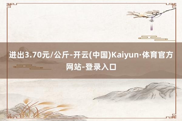 进出3.70元/公斤-开云(中国)Kaiyun·体育官方网站-登录入口