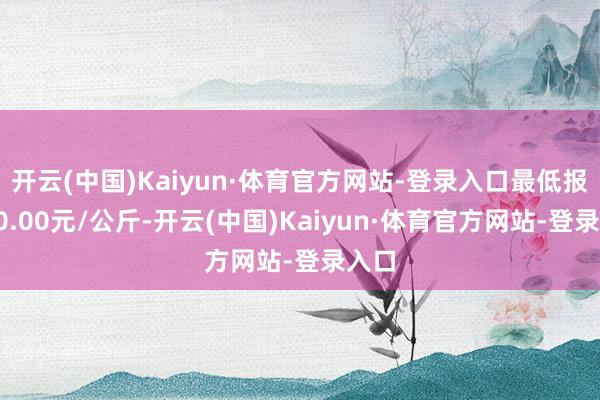 开云(中国)Kaiyun·体育官方网站-登录入口最低报价40.00元/公斤-开云(中国)Kaiyun·体育官方网站-登录入口