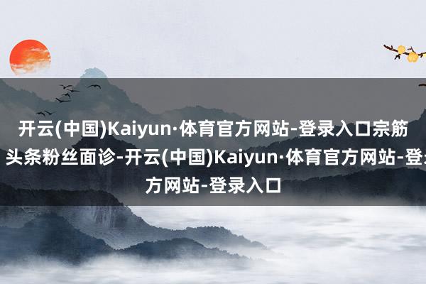 开云(中国)Kaiyun·体育官方网站-登录入口宗筋弱！】头条粉丝面诊-开云(中国)Kaiyun·体育官方网站-登录入口