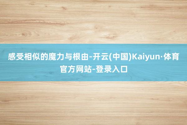 感受相似的魔力与根由-开云(中国)Kaiyun·体育官方网站-登录入口