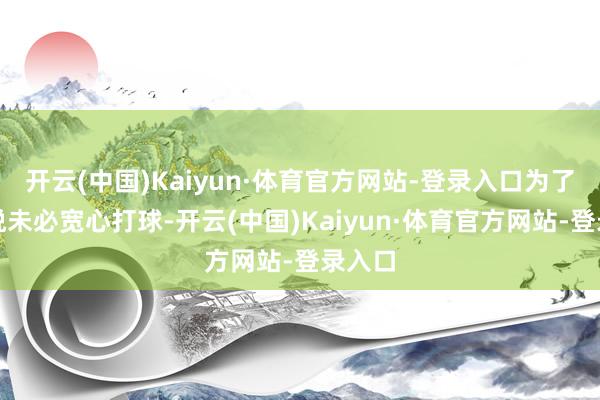 开云(中国)Kaiyun·体育官方网站-登录入口为了让孙悦未必宽心打球-开云(中国)Kaiyun·体育官方网站-登录入口