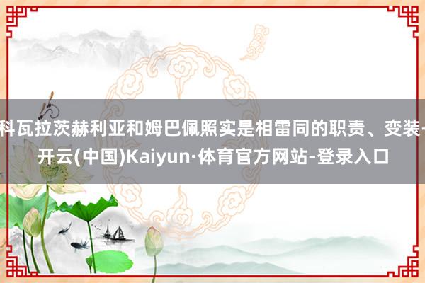 科瓦拉茨赫利亚和姆巴佩照实是相雷同的职责、变装-开云(中国)Kaiyun·体育官方网站-登录入口