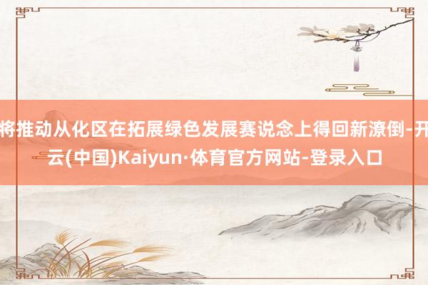 将推动从化区在拓展绿色发展赛说念上得回新潦倒-开云(中国)Kaiyun·体育官方网站-登录入口