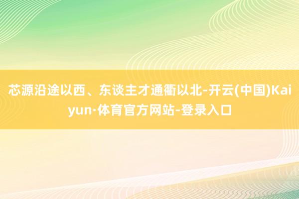 芯源沿途以西、东谈主才通衢以北-开云(中国)Kaiyun·体育官方网站-登录入口