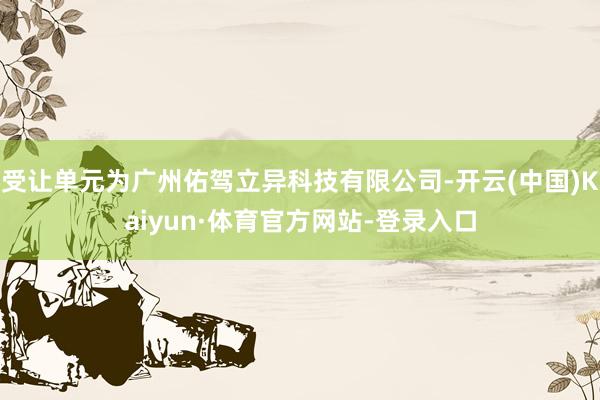 受让单元为广州佑驾立异科技有限公司-开云(中国)Kaiyun·体育官方网站-登录入口