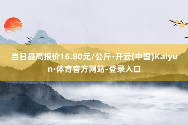 当日最高报价16.80元/公斤-开云(中国)Kaiyun·体育官方网站-登录入口