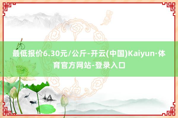 最低报价6.30元/公斤-开云(中国)Kaiyun·体育官方网站-登录入口