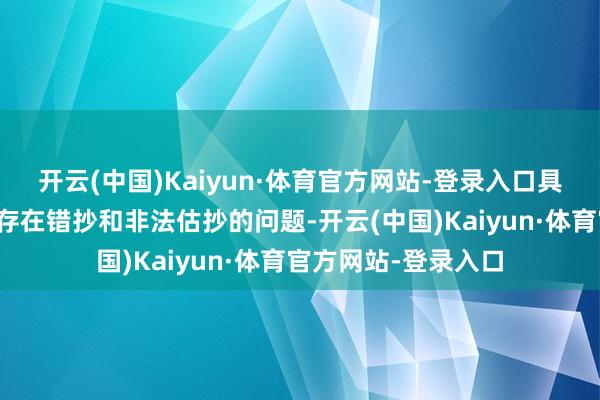 开云(中国)Kaiyun·体育官方网站-登录入口具体问题如下：一是存在错抄和非法估抄的问题-开云(中国)Kaiyun·体育官方网站-登录入口