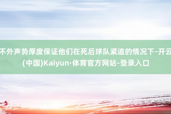 不外声势厚度保证他们在死后球队紧追的情况下-开云(中国)Kaiyun·体育官方网站-登录入口