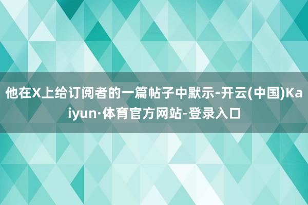 他在X上给订阅者的一篇帖子中默示-开云(中国)Kaiyun·体育官方网站-登录入口