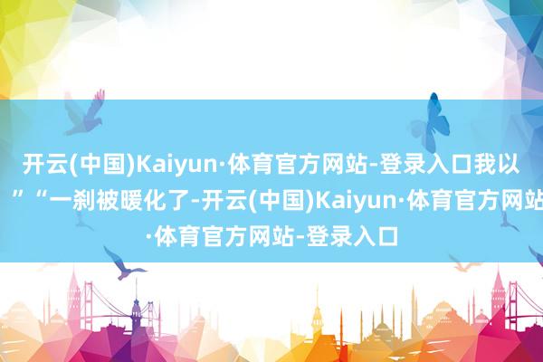 开云(中国)Kaiyun·体育官方网站-登录入口我以为是假的！”“一刹被暖化了-开云(中国)Kaiyun·体育官方网站-登录入口