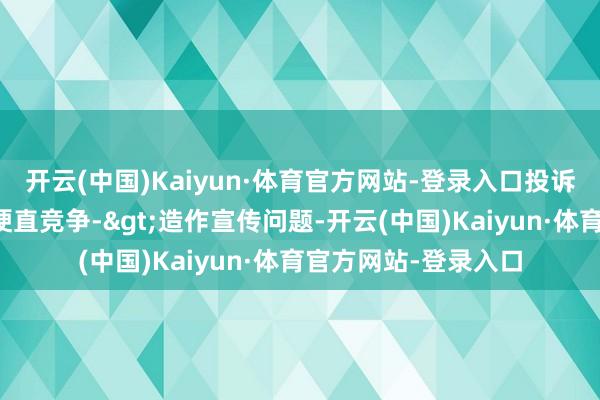 开云(中国)Kaiyun·体育官方网站-登录入口投诉问题：可能存在不梗直竞争->造作宣传问题-开云(中国)Kaiyun·体育官方网站-登录入口