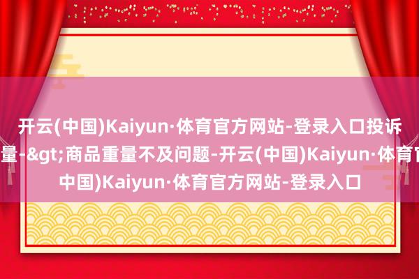 开云(中国)Kaiyun·体育官方网站-登录入口投诉问题：可能存在计量->商品重量不及问题-开云(中国)Kaiyun·体育官方网站-登录入口