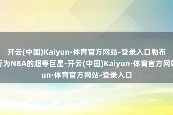 开云(中国)Kaiyun·体育官方网站-登录入口勒布朗·詹姆斯行为NBA的超等巨星-开云(中国)Kaiyun·体育官方网站-登录入口