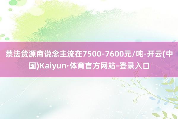 萘法货源商说念主流在7500-7600元/吨-开云(中国)Kaiyun·体育官方网站-登录入口