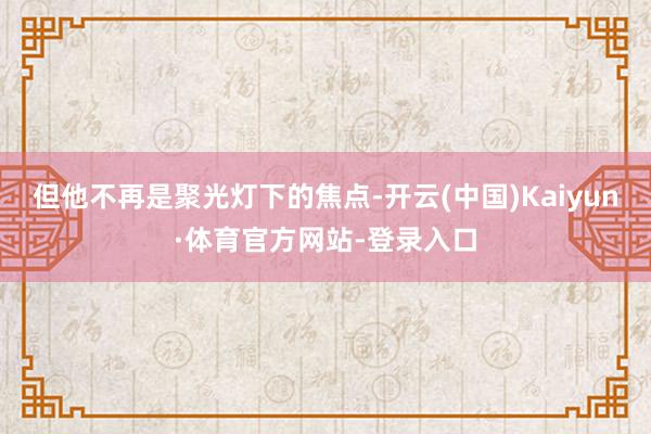 但他不再是聚光灯下的焦点-开云(中国)Kaiyun·体育官方网站-登录入口