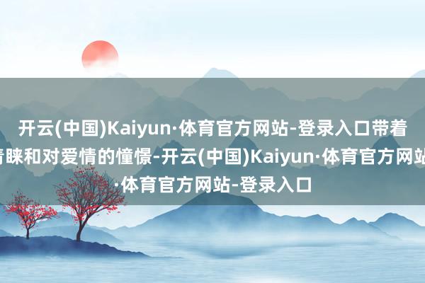 开云(中国)Kaiyun·体育官方网站-登录入口带着对活命的青睐和对爱情的憧憬-开云(中国)Kaiyun·体育官方网站-登录入口