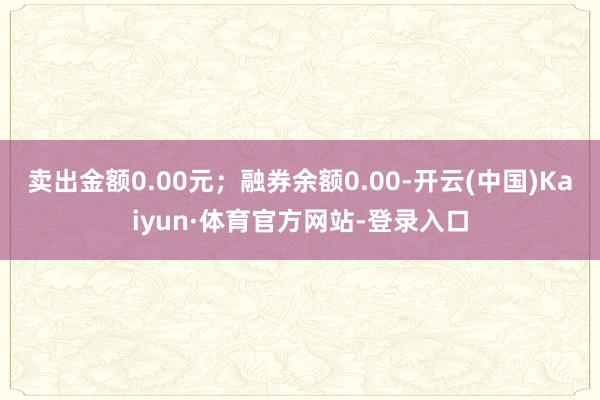 卖出金额0.00元；融券余额0.00-开云(中国)Kaiyun·体育官方网站-登录入口